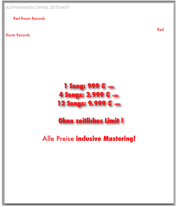 Aufnahmen ohne Zeitlimit!
Du spielst in einer Band, die eine markttaugliche CD veröffentlichen will?
Das Red Room Records - Studio ist genau die richtige Wahl!

Ihr kommt mit eurem benötigten Equipment oder ihr nutzt die vorhandene Ausstattung des Red Room Records - Studios und nehmt stressfrei ohne zeitliches Limit bei mir auf.

Auf Wunsch berate ich euch bei den Arrangements, mit meinen fachlichen Kenntnissen , meiner jahrelangen Banderfahrung (als Multi-Instrumentalist: Gitarre, Keyboards, Drums, Bass...) und meiner Empathie sorge ich aber auf jeden Fall für den besten Take für jedes Instrument und den Gesang!

Die Preise für Bands:

1 Song: 999 € +USt.
4 Songs: 2.999 € +USt.
12 Songs: 9.999 € +USt.

Ohne zeitliches Limit !

Alle Preise inclusive Mastering!

Noch Fragen? Mail an mich oder ruf an:
(0221) 453 146 94