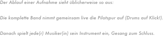 Der Ablauf einer Aufnahme sieht üblicherweise so aus:Die komplette Band nimmt gemeinsam live die Pilotspur auf (Drums auf Klick!).
Danach spielt jede(r) Musiker(in) sein Instrument ein, Gesang zum Schluss.